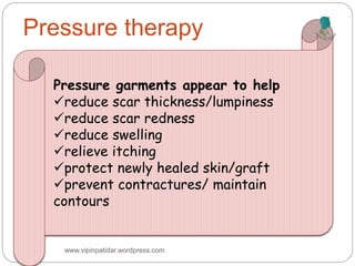 Pressure therapy
Pressure garments appear to help
reduce scar thickness/lumpiness
reduce scar redness
reduce swelling
relieve itching
protect newly healed skin/graft
prevent contractures/ maintain
contours
www.vipinpatidar.wordpress.com
 