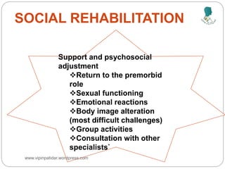 SOCIAL REHABILITATION
Support and psychosocial
adjustment
Return to the premorbid
role
Sexual functioning
Emotional reactions
Body image alteration
(most difficult challenges)
Group activities
Consultation with other
specialists`
www.vipinpatidar.wordpress.com
 