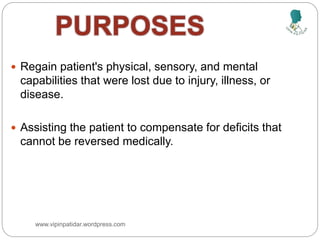  Regain patient's physical, sensory, and mental
capabilities that were lost due to injury, illness, or
disease.
 Assisting the patient to compensate for deficits that
cannot be reversed medically.
www.vipinpatidar.wordpress.com
 