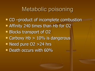 Metabolic poisoning CO –product of incomplete combustion Affinity 240 times than Hb for O2 Blocks transport of O2 Carboxy Hb > 10% is dangerous Need pure O2 >24 hrs Death occurs with 60% 