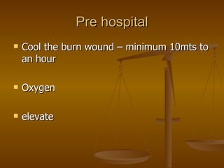 Pre hospital Cool the burn wound – minimum 10mts to an hour Oxygen elevate 