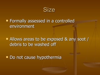 Size  Formally assessed in a controlled environment Allows areas to be exposed & any soot / debris to be washed off Do not cause hypothermia 