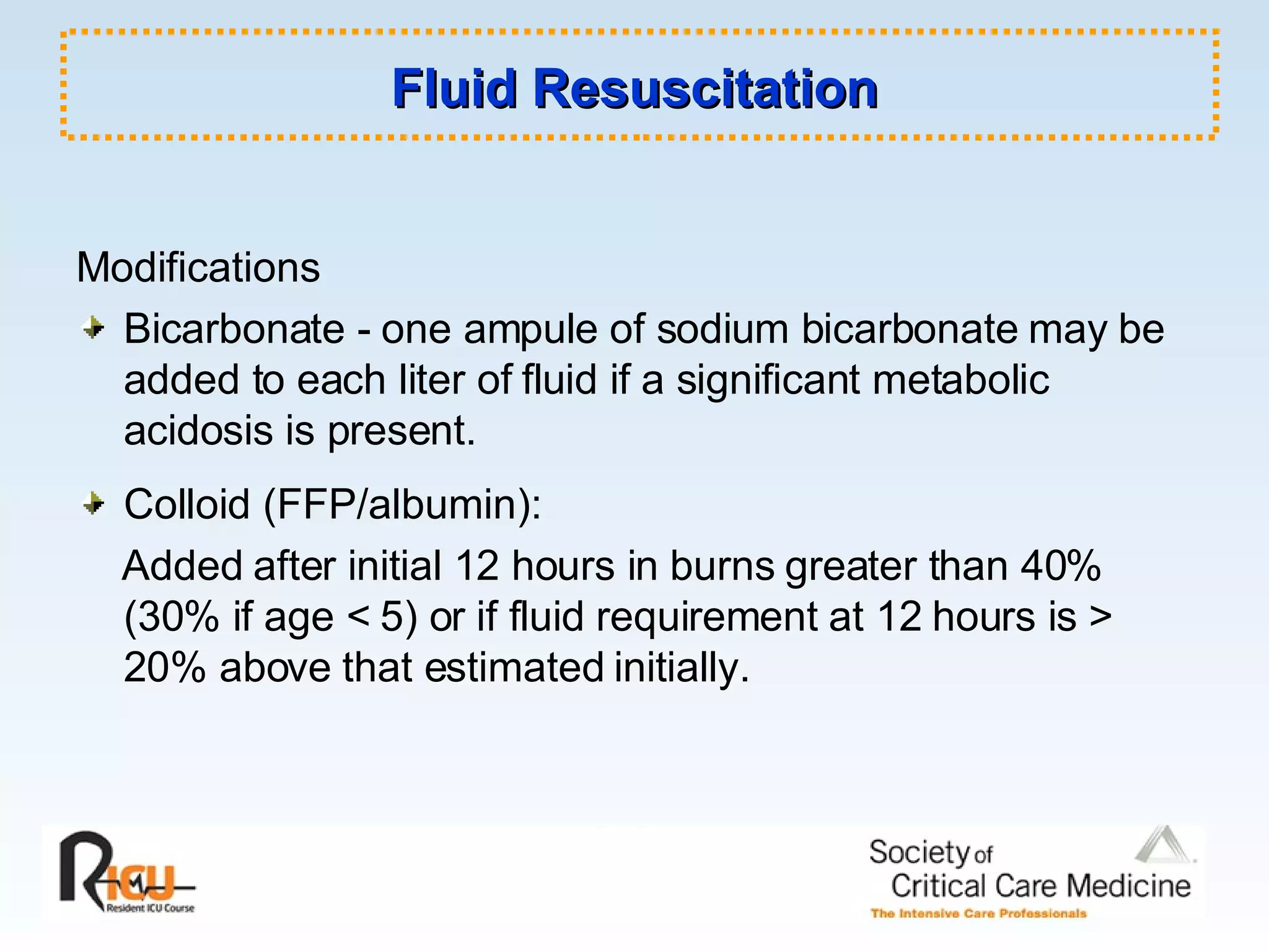 Fluid Resuscitation Modifications Bicarbonate - one ampule of sodium bicarbonate may be added to each liter of fluid if a significant metabolic acidosis is present. Colloid (FFP/albumin):  Added after initial 12 hours in burns greater than 40% (30% if age < 5) or if fluid requirement at 12 hours is > 20% above that estimated initially. 