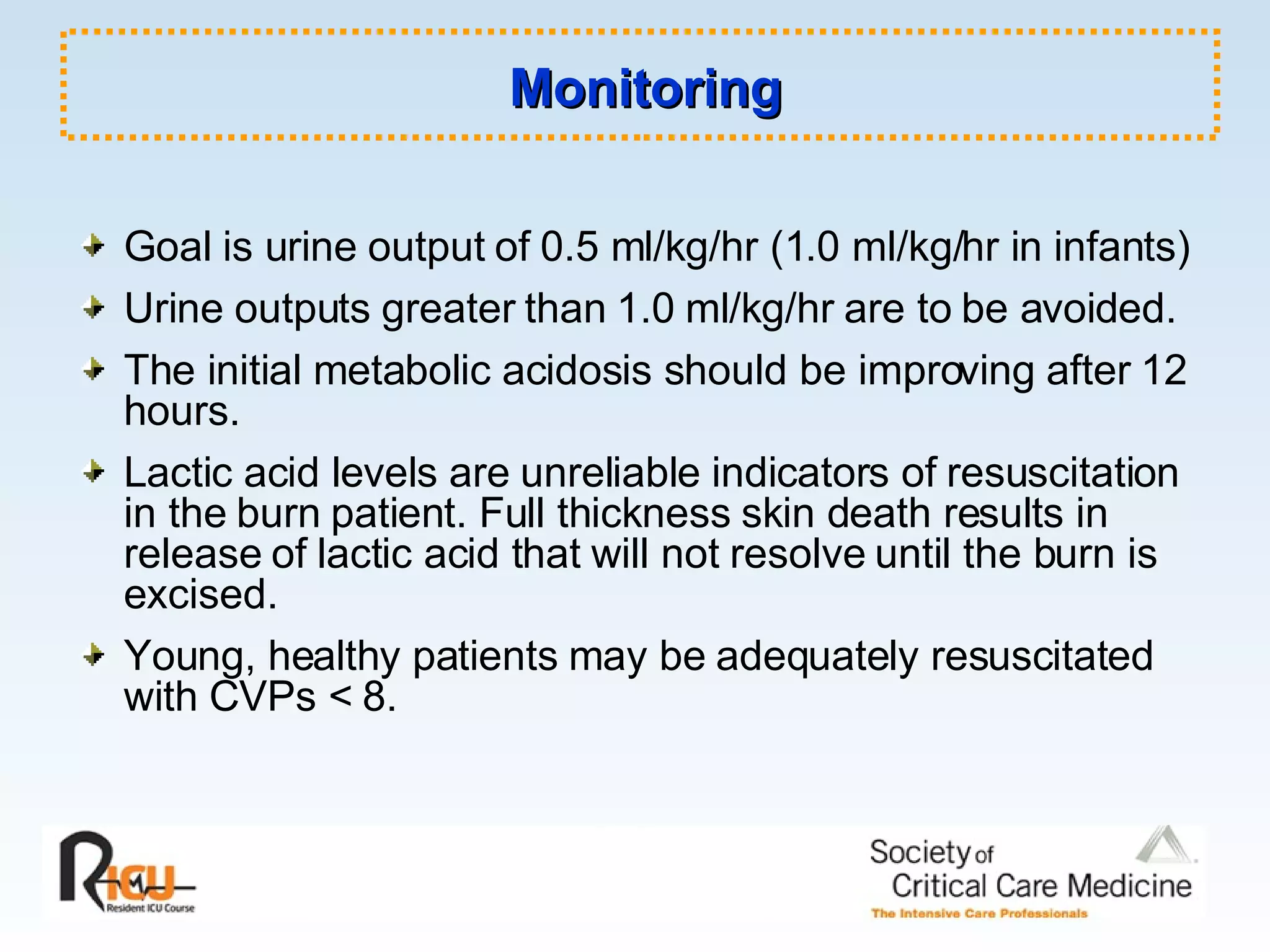 Monitoring Goal is urine output of 0.5 ml/kg/hr (1.0 ml/kg/hr in infants) Urine outputs greater than 1.0 ml/kg/hr are to be avoided. The initial metabolic acidosis should be improving after 12 hours. Lactic acid levels are unreliable indicators of resuscitation in the burn patient. Full thickness skin death results in release of lactic acid that will not resolve until the burn is excised. Young, healthy patients may be adequately resuscitated with CVPs < 8. 