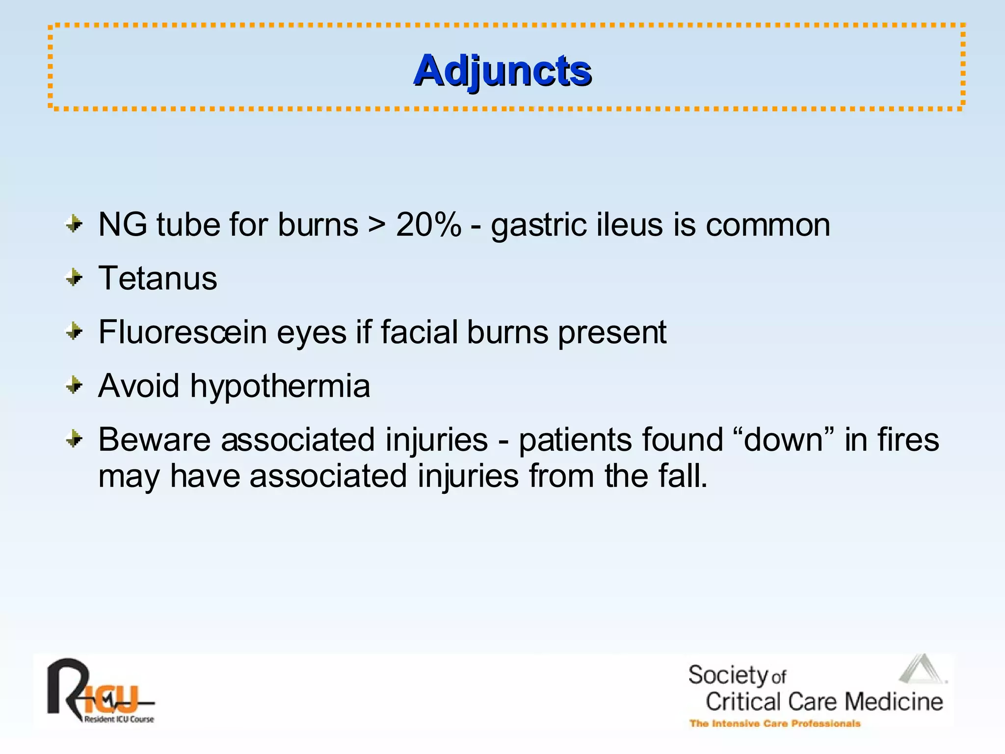 Adjuncts NG tube for burns > 20% - gastric ileus is common Tetanus Fluorescein eyes if facial burns present Avoid hypothermia Beware associated injuries - patients found “down” in fires may have associated injuries from the fall. 