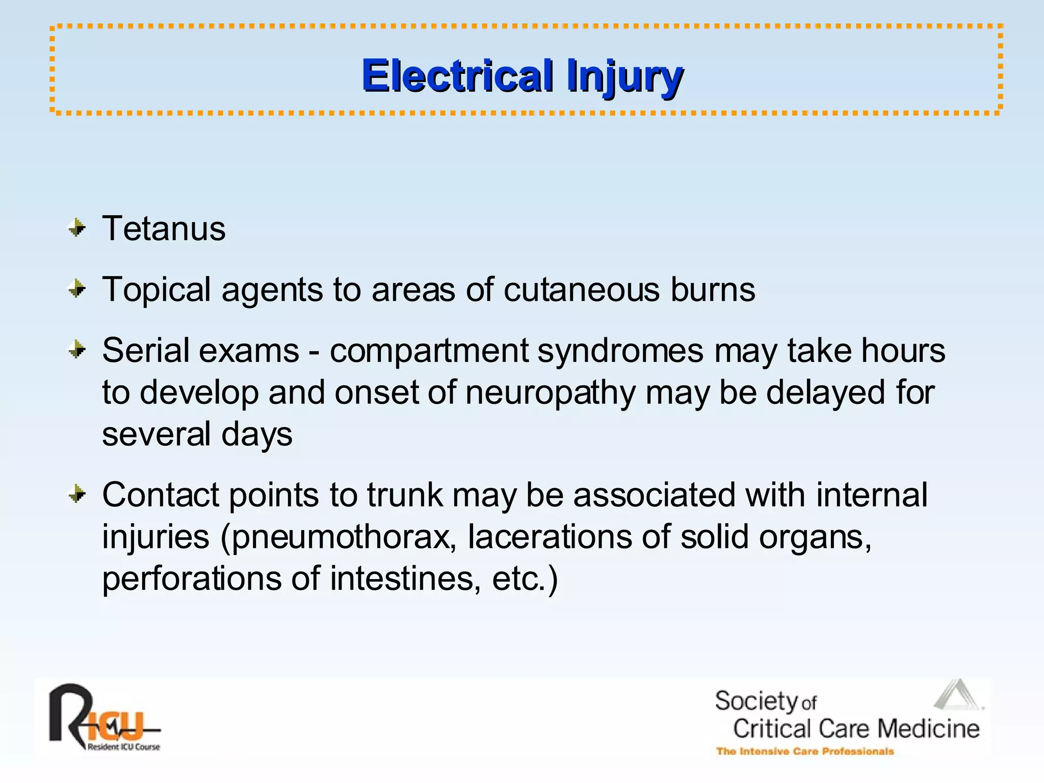 Electrical Injury Tetanus Topical agents to areas of cutaneous burns Serial exams - compartment syndromes may take hours to develop and onset of neuropathy may be delayed for several days Contact points to trunk may be associated with internal injuries (pneumothorax, lacerations of solid organs, perforations of intestines, etc.) 