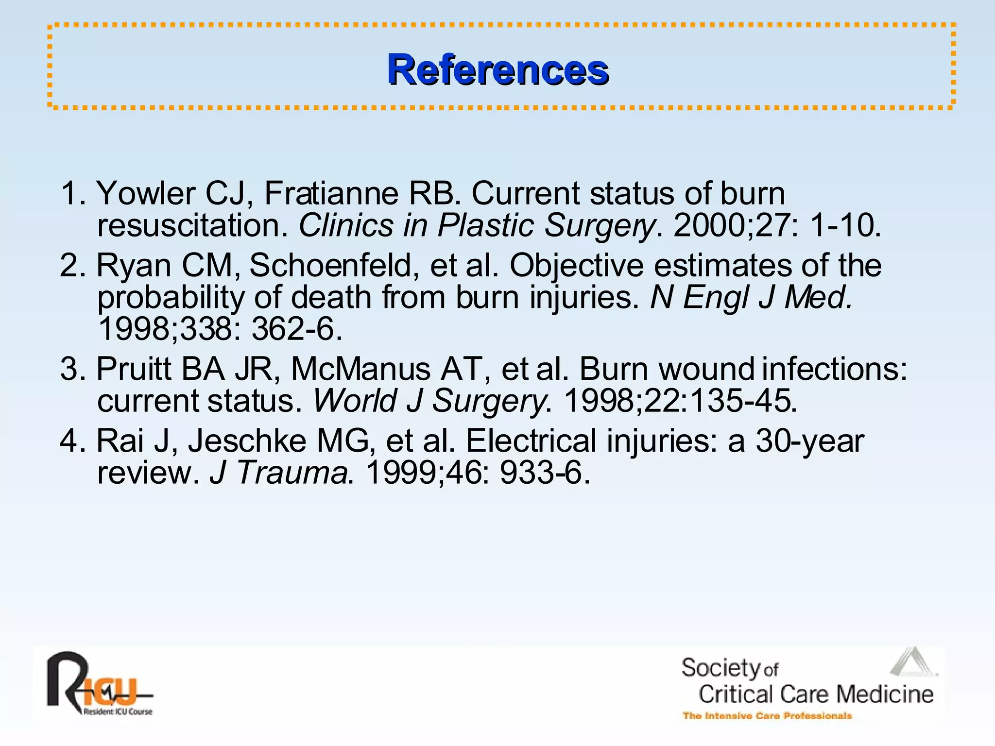 References 1. Yowler CJ, Fratianne RB. Current status of burn resuscitation.  Clinics in Plastic Surgery . 2000;27: 1-10. 2. Ryan CM, Schoenfeld, et al. Objective estimates of the probability of death from burn injuries.  N Engl J Med.  1998;338: 362-6. 3. Pruitt BA JR, McManus AT, et al. Burn wound infections: current status.  World J Surgery . 1998;22:135-45. 4. Rai J, Jeschke MG, et al. Electrical injuries: a 30-year review.  J Trauma . 1999;46: 933-6. 