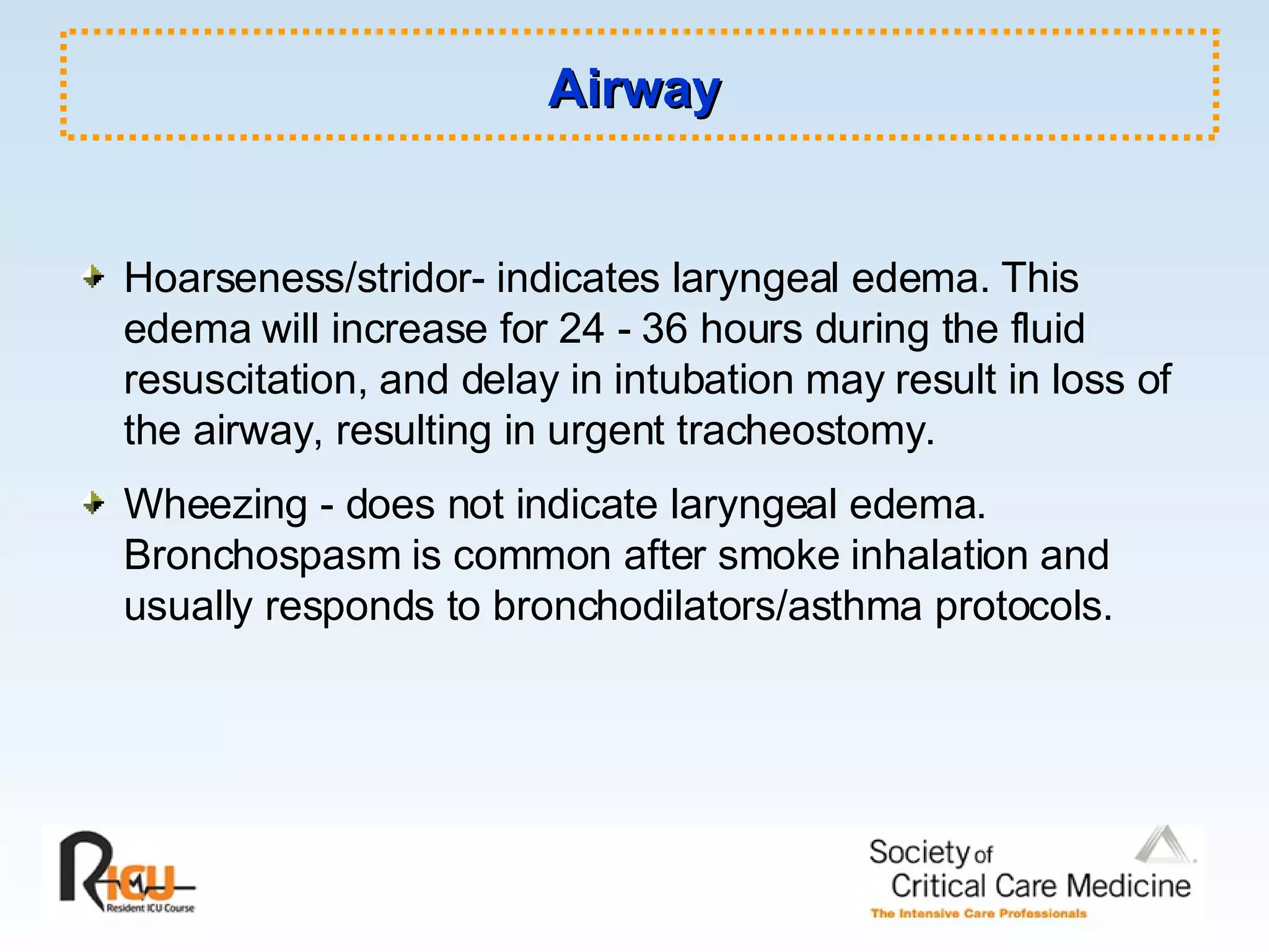 Airway Hoarseness/stridor- indicates laryngeal edema. This edema will increase for 24 - 36 hours during the fluid resuscitation, and delay in intubation may result in loss of the airway, resulting in urgent tracheostomy. Wheezing - does not indicate laryngeal edema. Bronchospasm is common after smoke inhalation and usually responds to bronchodilators/asthma protocols. 
