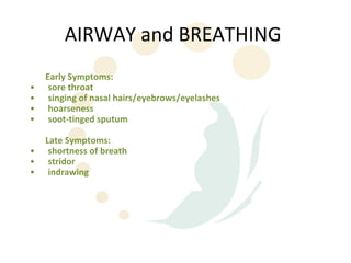 AIRWAY and BREATHING
    Early Symptoms:
•    sore throat
•    singing of nasal hairs/eyebrows/eyelashes
•    hoarseness
•    soot-tinged sputum

    Late Symptoms:
•    shortness of breath
•    stridor
•    indrawing
 