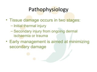 Pathophysiology
• Tissue damage occurs in two stages:
  – Initial thermal injury
  – Secondary injury from ongoing dermal
    ischaemia or trauma
• Early management is aimed at minimizing
  secondary damage
 