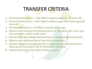 TRANSFER CRITERIA
1. Partial thickness burns >= 15% TBSA in patients aged 10 - 50 years old.
2. Partial thickness burns >=10% TBSA in children aged 10 or adults aged 50
   years old.
3. Full-thickness burns >= 5% TBSA in patients of any age.
4. Patients with partial or full-thickness burns of the hands, feet, face, eyes,
   ears, perineum, and/or major joints.
5. Patients with high-voltage electrical injuries, including lightning injuries.
6. Patients with significant burns from caustic chemicals.
7. Patients with burns complicated by multiple trauma in which the burn
   injury poses the greatest risk of morbidity or mortality
8. Patients with burns who suffer inhalation injury.
 