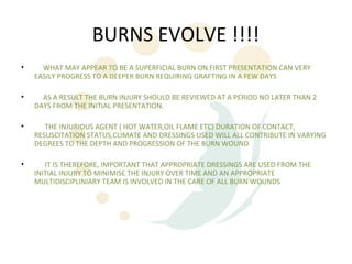 BURNS EVOLVE !!!!
•     WHAT MAY APPEAR TO BE A SUPERFICIAL BURN ON FIRST PRESENTATION CAN VERY
    EASILY PROGRESS TO A DEEPER BURN REQUIRING GRAFTING IN A FEW DAYS

•     AS A RESULT THE BURN INJURY SHOULD BE REVIEWED AT A PERIOD NO LATER THAN 2
    DAYS FROM THE INITIAL PRESENTATION.

•      THE INJURIOUS AGENT ( HOT WATER,OIL FLAME ETC) DURATION OF CONTACT,
    RESUSCITATION STATUS,CLIMATE AND DRESSINGS USED WILL ALL CONTRIBUTE IN VARYING
    DEGREES TO THE DEPTH AND PROGRESSION OF THE BURN WOUND

•      IT IS THEREFORE, IMPORTANT THAT APPROPRIATE DRESSINGS ARE USED FROM THE
    INITIAL INJURY TO MINIMISE THE INJURY OVER TIME AND AN APPROPRIATE
    MULTIDISCIPLINIARY TEAM IS INVOLVED IN THE CARE OF ALL BURN WOUNDS
 
