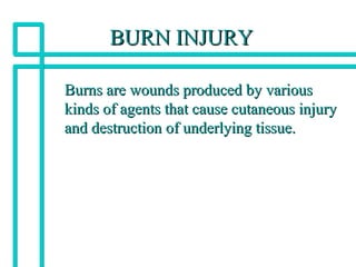 BURN INJURYBURN INJURY
Burns are wounds produced by variousBurns are wounds produced by various
kinds of agents that cause cutaneous injurykinds of agents that cause cutaneous injury
and destruction of underlying tissue.and destruction of underlying tissue.
 