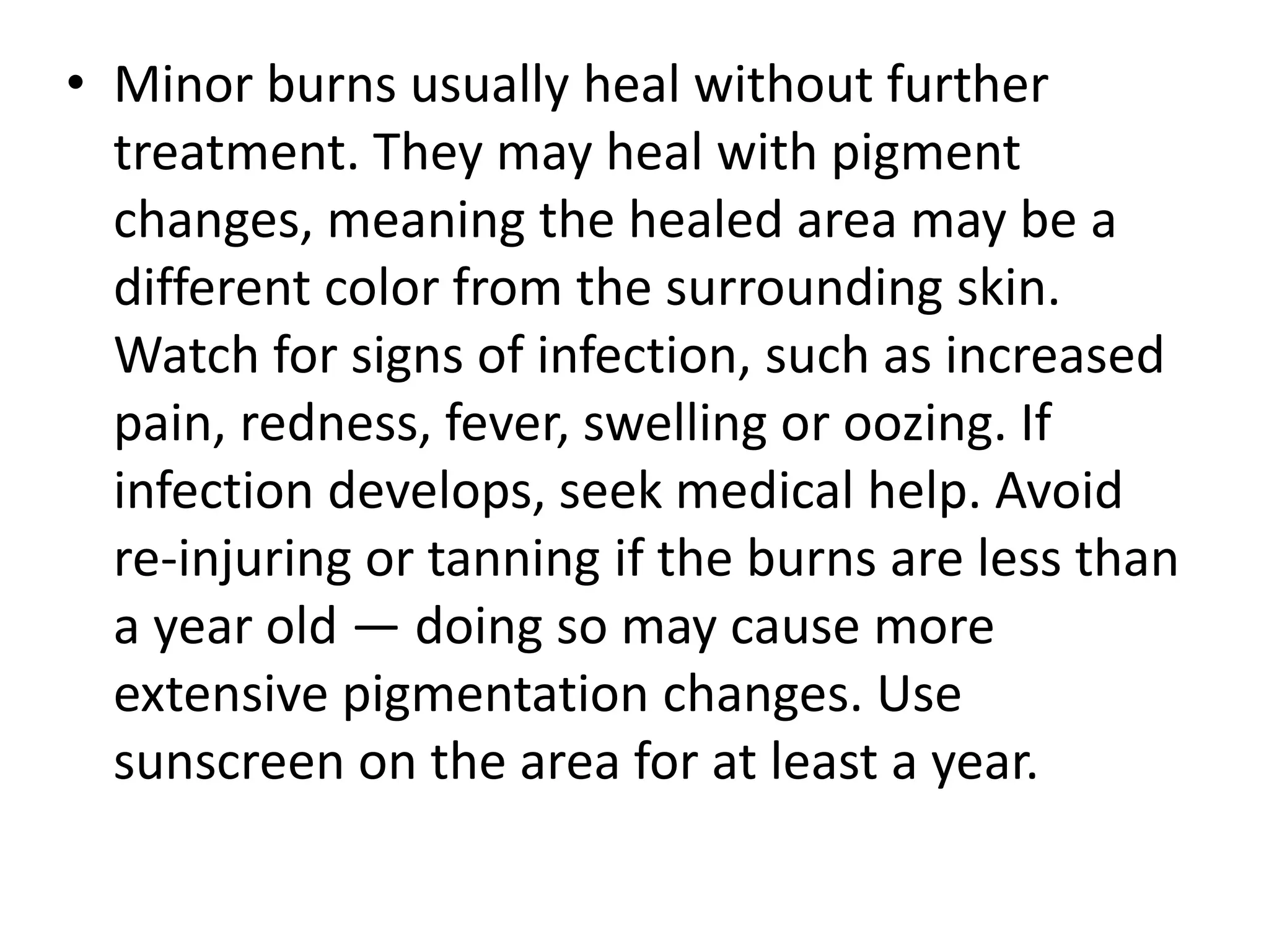 • Minor burns usually heal without further 
treatment. They may heal with pigment 
changes, meaning the healed area may be a 
different color from the surrounding skin. 
Watch for signs of infection, such as increased 
pain, redness, fever, swelling or oozing. If 
infection develops, seek medical help. Avoid 
re-injuring or tanning if the burns are less than 
a year old — doing so may cause more 
extensive pigmentation changes. Use 
sunscreen on the area for at least a year. 
 