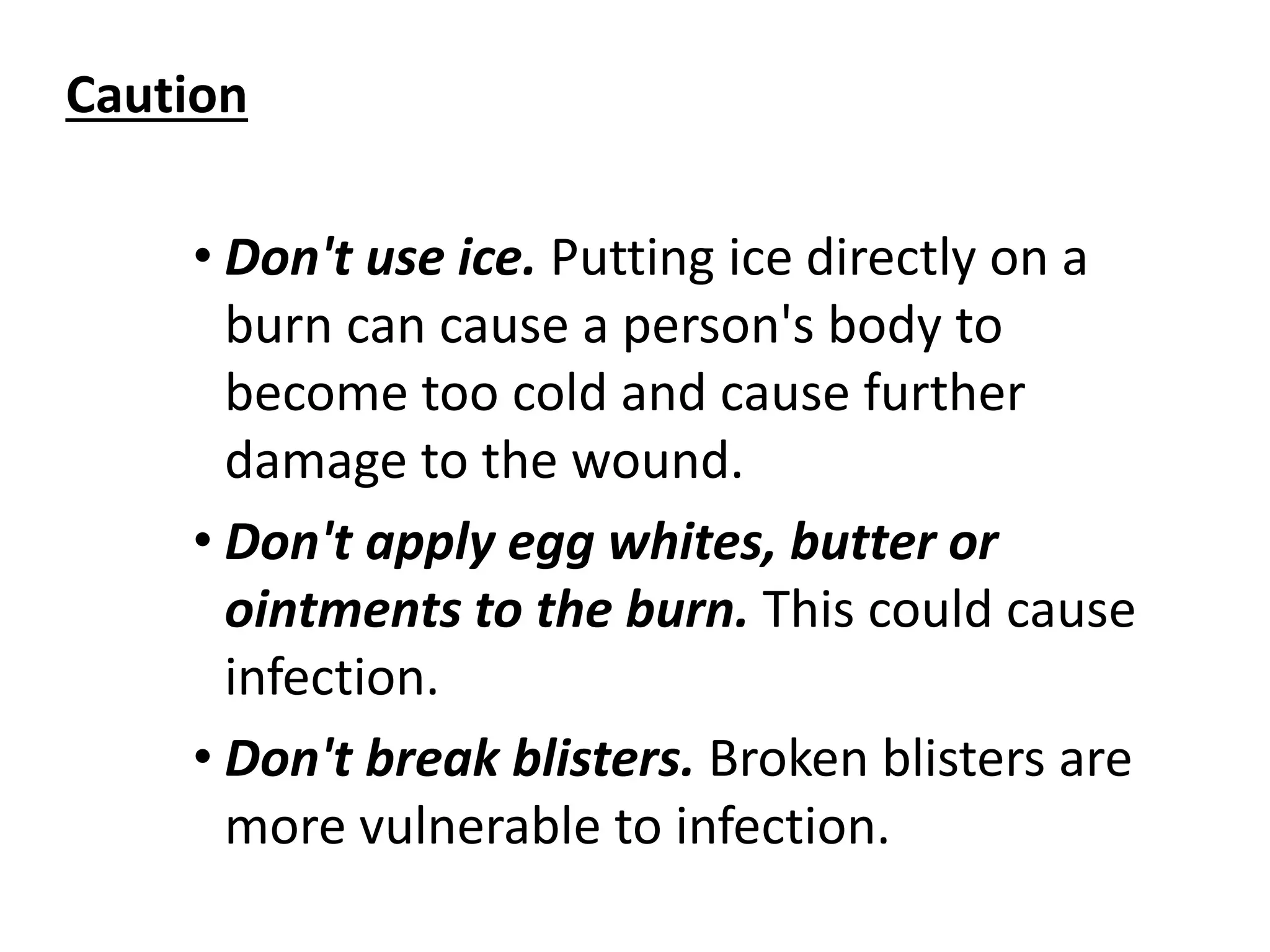 Caution 
• Don't use ice. Putting ice directly on a 
burn can cause a person's body to 
become too cold and cause further 
damage to the wound. 
• Don't apply egg whites, butter or 
ointments to the burn. This could cause 
infection. 
• Don't break blisters. Broken blisters are 
more vulnerable to infection. 
 
