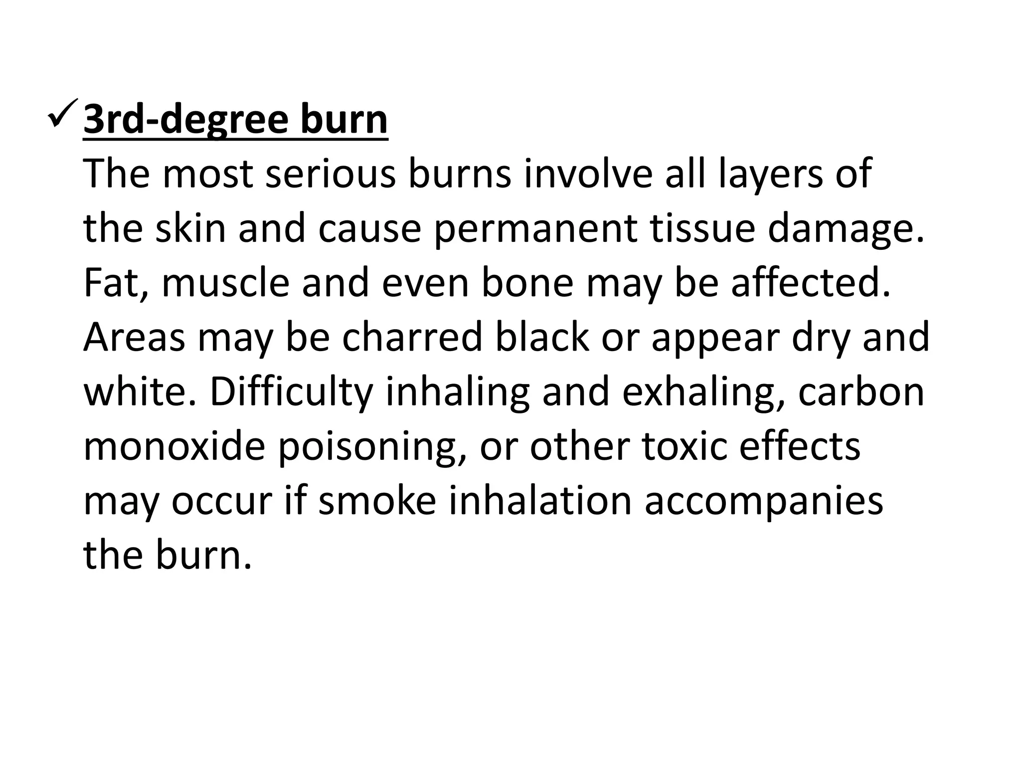 3rd-degree burn 
The most serious burns involve all layers of 
the skin and cause permanent tissue damage. 
Fat, muscle and even bone may be affected. 
Areas may be charred black or appear dry and 
white. Difficulty inhaling and exhaling, carbon 
monoxide poisoning, or other toxic effects 
may occur if smoke inhalation accompanies 
the burn. 
 