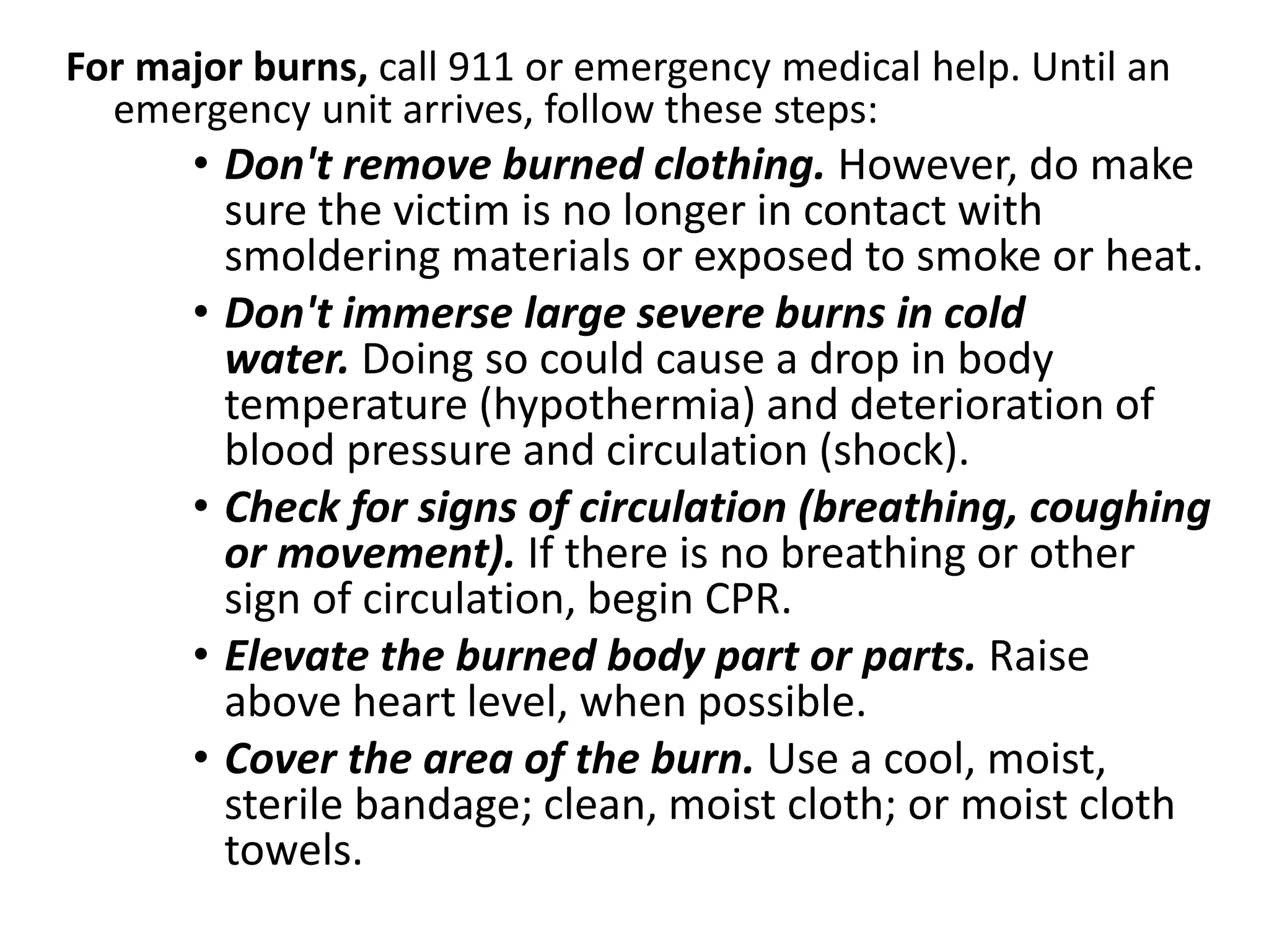 For major burns, call 911 or emergency medical help. Until an 
emergency unit arrives, follow these steps: 
• Don't remove burned clothing. However, do make 
sure the victim is no longer in contact with 
smoldering materials or exposed to smoke or heat. 
• Don't immerse large severe burns in cold 
water. Doing so could cause a drop in body 
temperature (hypothermia) and deterioration of 
blood pressure and circulation (shock). 
• Check for signs of circulation (breathing, coughing 
or movement). If there is no breathing or other 
sign of circulation, begin CPR. 
• Elevate the burned body part or parts. Raise 
above heart level, when possible. 
• Cover the area of the burn. Use a cool, moist, 
sterile bandage; clean, moist cloth; or moist cloth 
towels. 
 