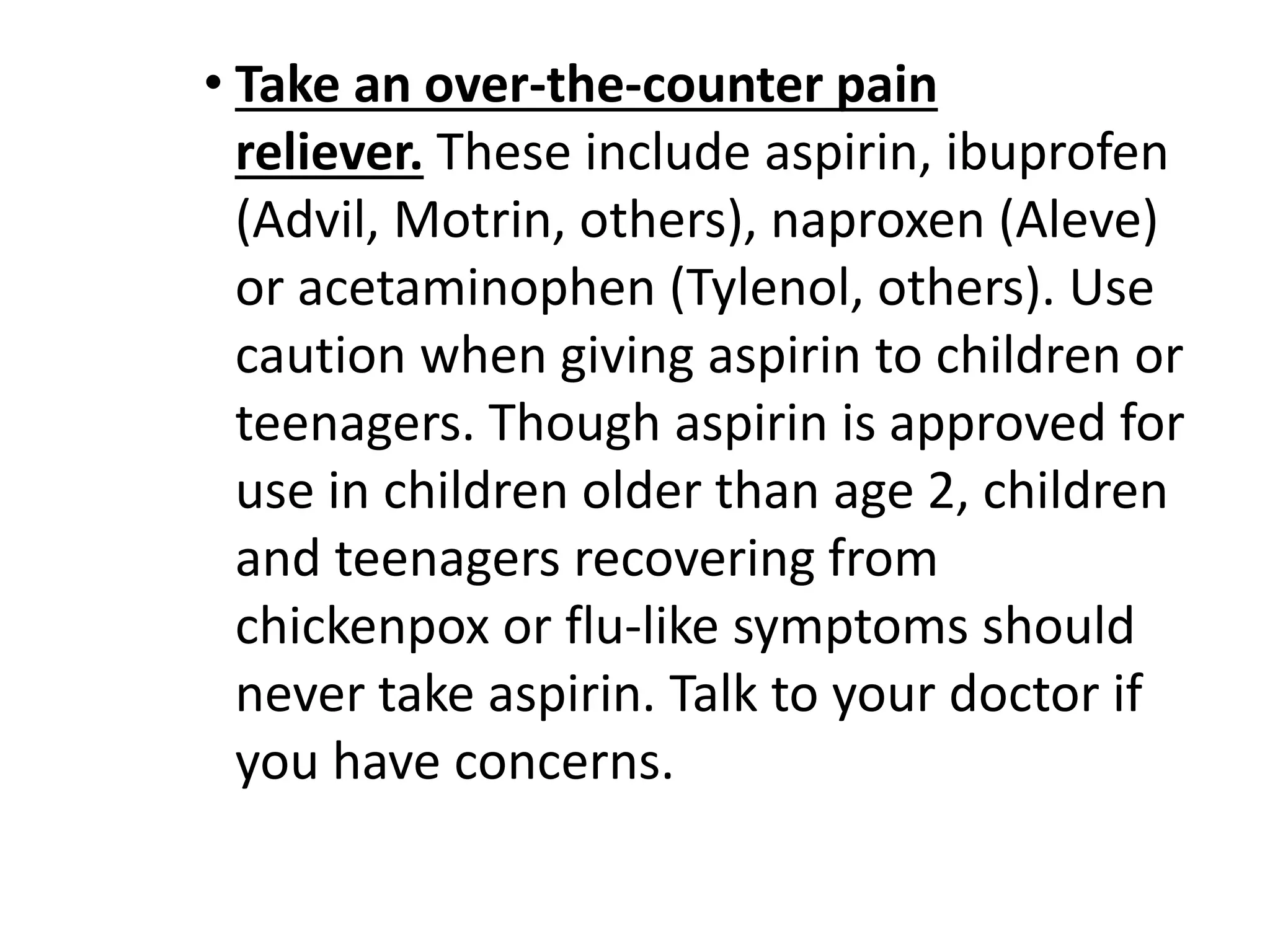• Take an over-the-counter pain 
reliever. These include aspirin, ibuprofen 
(Advil, Motrin, others), naproxen (Aleve) 
or acetaminophen (Tylenol, others). Use 
caution when giving aspirin to children or 
teenagers. Though aspirin is approved for 
use in children older than age 2, children 
and teenagers recovering from 
chickenpox or flu-like symptoms should 
never take aspirin. Talk to your doctor if 
you have concerns. 
 