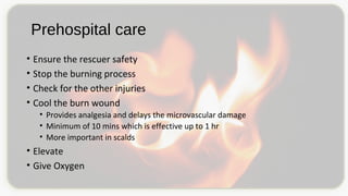 Prehospital care
• Ensure the rescuer safety
• Stop the burning process
• Check for the other injuries
• Cool the burn wound
• Provides analgesia and delays the microvascular damage
• Minimum of 10 mins which is effective up to 1 hr
• More important in scalds
• Elevate
• Give Oxygen
 