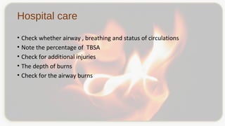 Hospital care
• Check whether airway , breathing and status of circulations
• Note the percentage of TBSA
• Check for additional injuries
• The depth of burns
• Check for the airway burns
 