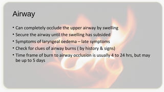 Airway
• Can completely occlude the upper airway by swelling
• Secure the airway until the swelling has subsided
• Symptoms of laryngeal oedema – late symptoms
• Check for clues of airway burns ( by history & signs)
• Time frame of burn to airway occlusion is usually 4 to 24 hrs, but may
be up to 5 days
 