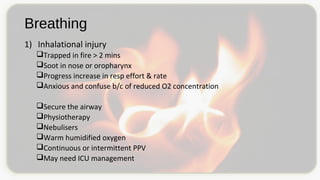 Breathing
1) Inhalational injury
Trapped in fire > 2 mins
Soot in nose or oropharynx
Progress increase in resp effort & rate
Anxious and confuse b/c of reduced O2 concentration
Secure the airway
Physiotherapy
Nebulisers
Warm humidified oxygen
Continuous or intermittent PPV
May need ICU management
 