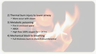 2) Thermal burn injury to lower airway
• More occur with steam
3) Metabolic poisoning
• Fire in enclosed space
• ABGA
• High flow 100% oxygen for > 24 hrs
4) Mechanical block to breathing
• Full thickness burn in chest if circumferential
 
