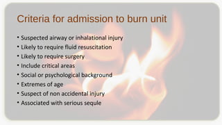 Criteria for admission to burn unit
• Suspected airway or inhalational injury
• Likely to require fluid resuscitation
• Likely to require surgery
• Include critical areas
• Social or psychological background
• Extremes of age
• Suspect of non accidental injury
• Associated with serious sequle
 