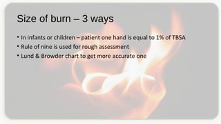 Size of burn – 3 ways
• In infants or children – patient one hand is equal to 1% of TBSA
• Rule of nine is used for rough assessment
• Lund & Browder chart to get more accurate one
 