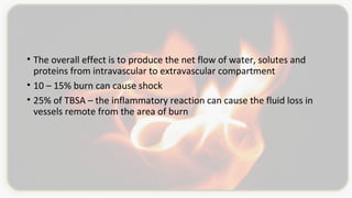 • The overall effect is to produce the net flow of water, solutes and
proteins from intravascular to extravascular compartment
• 10 – 15% burn can cause shock
• 25% of TBSA – the inflammatory reaction can cause the fluid loss in
vessels remote from the area of burn
 