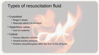 Types of resuscitation fluid
• Crystalloid
• Ringer’s latate
• Dextrose saline ( in children)
• Hypertonic saline
• Less t/s oedema
• Colloid
• Human albumin solution
• Inward oncotic pressure
• Proteins should be given after the first 12 hrs of burns
 