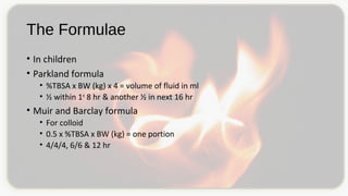 The Formulae
• In children
• Parkland formula
• %TBSA x BW (kg) x 4 = volume of fluid in ml
• ½ within 1st
8 hr & another ½ in next 16 hr
• Muir and Barclay formula
• For colloid
• 0.5 x %TBSA x BW (kg) = one portion
• 4/4/4, 6/6 & 12 hr
 