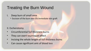 Treating the Burn Wound
I. Deep burn of small area
• Excision of the burn skin f/b immediate skin graft
II. Escherotomy
• Circumferential full thickness burns
• They can exert tourniquet effect
• Incising the whole length of full thickness burns
• Can cause significant amt of blood loss
 