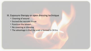 III. Exposure therapy or open dressing technique
• Cleaning of wound
• Excised the necrotic tissue
• Puncture the blisters
• No covering or dressing
• The advantage is that the scab is formed in 24 hrs
 