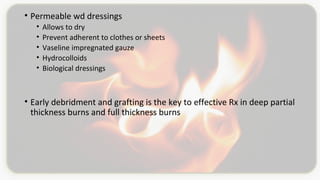 • Permeable wd dressings
• Allows to dry
• Prevent adherent to clothes or sheets
• Vaseline impregnated gauze
• Hydrocolloids
• Biological dressings
• Early debridment and grafting is the key to effective Rx in deep partial
thickness burns and full thickness burns
 