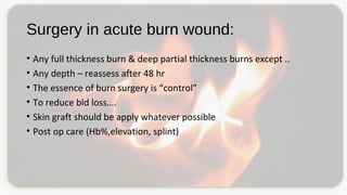 Surgery in acute burn wound:
• Any full thickness burn & deep partial thickness burns except ..
• Any depth – reassess after 48 hr
• The essence of burn surgery is “control”
• To reduce bld loss….
• Skin graft should be apply whatever possible
• Post op care (Hb%,elevation, splint)
 
