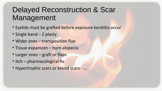 Delayed Reconstruction & Scar
Management
• Eyelids must be grafted before exposure keratitis occur
• Single band – Z plasty
• Wider ones – transposition flap
• Tissue expansion – burn alopecia
• Larger ones – graft or flaps
• Itch – pharmacological Rx
• Hypertrophic scars or keloid scars - …
 