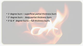• 1st
degree burn – superficial partial thickness burn
• 2nd
degree burn - deep partial thickness burn
• 3rd
& 4th
degree burns – full thickness burns
 