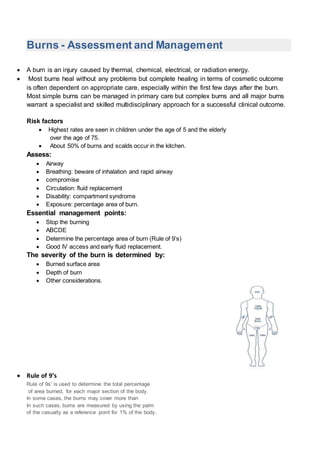 Burns - Assessment and Management
 A burn is an injury caused by thermal, chemical, electrical, or radiation energy.
 Most burns heal without any problems but complete healing in terms of cosmetic outcome
is often dependent on appropriate care, especially within the first few days after the burn.
Most simple burns can be managed in primary care but complex burns and all major burns
warrant a specialist and skilled multidisciplinary approach for a successful clinical outcome.
Risk factors
 Highest rates are seen in children under the age of 5 and the elderly
over the age of 75.
 About 50% of burns and scalds occur in the kitchen.
Assess:
 Airway
 Breathing: beware of inhalation and rapid airway
 compromise
 Circulation: fluid replacement
 Disability: compartment syndrome
 Exposure: percentage area of burn.
Essential management points:
 Stop the burning
 ABCDE
 Determine the percentage area of burn (Rule of 9’s)
 Good IV access and early fluid replacement.
The severity of the burn is determined by:
 Burned surface area
 Depth of burn
 Other considerations.
 Rule of 9’s
Rule of 9s’ is used to determine the total percentage
of area burned, for each major section of the body.
In some cases, the burns may cover more than
In such cases, burns are measured by using the palm
of the casualty as a reference point for 1% of the body.
 