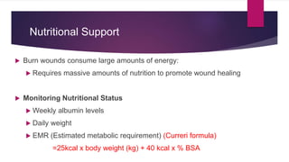 Nutritional Support
 Burn wounds consume large amounts of energy:
 Requires massive amounts of nutrition to promote wound healing
 Monitoring Nutritional Status
 Weekly albumin levels
 Daily weight
 EMR (Estimated metabolic requirement) (Curreri formula)
=25kcal x body weight (kg) + 40 kcal x % BSA
 
