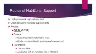 Routes of Nutritional Support
 High-protein & high-calorie diet
 Often requiring various supplements
 Routes:
ORAL (BEST)
Enteral
 Gut is the preferred alternative route
 G-tube or J-tube (Head injury/ surgery/ unconscious)
Parenteral
 TPN and PPN
 Associated with an increased risk of infections
 