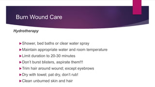 Burn Wound Care
Hydrotherapy
Shower, bed baths or clear water spray
Maintain appropriate water and room temperature
Limit duration to 20-30 minutes
Don’t burst blisters, aspirate them!!!
Trim hair around wound; except eyebrows
Dry with towel; pat dry, don’t rub!
Clean unburned skin and hair
 