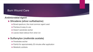 Burn Wound Care
Antimicrobial Agent
 Silvadene (silver sulfadiazine)
 Broad spectrum; the most common agent used
 Painless & easy to use
 Doesn’t penetrate eschar
 Leaves black tattoos from silver ion
 Sulfamylon (mafenide acetate)
 Penetrates eschar
 Painful for approximately 20 minutes after application
 Metabolic acidosis
 