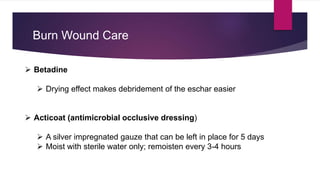 Burn Wound Care
 Betadine
 Drying effect makes debridement of the eschar easier
 Acticoat (antimicrobial occlusive dressing)
 A silver impregnated gauze that can be left in place for 5 days
 Moist with sterile water only; remoisten every 3-4 hours
 