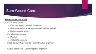 Burn Wound Care
Antimicrobial (SOAKS)
 0.5% Silver nitrate
 Effective against all micro-organism
 Stains contacted area, leaches sodium from wound
 Methemoglobinemia
 5% Mafenide acetate
 Painful
 metabolic acidosis
 0.025 Sodium hypochlorite - Gram Positive organism
 0.25% Acetic acid - Gram Negative organism
 