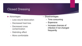 Closed Dressing
 Advantages
• Less wound desiccation
• Decreased heat loss
• Decreased cross
contamination
• Debriding effect
• More comfortable
• Disadvantages
• Time consuming
• Expensive
• Increase chances of
infection if not changed
frequently
 