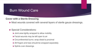 Burn Wound Care
Cover with a Sterile Dressing
 Most wounds covered with several layers of sterile gauze dressings.
 Special Considerations:
 Joint area lightly wrapped to allow mobility
 Facial wounds may be left open to air
 Circumferential burns: wrap distal to proximal
 All fingers and toes should be wrapped separately
 Splints over dressings
 