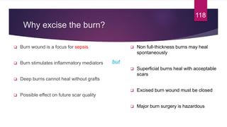 Why excise the burn?
 Burn wound is a focus for sepsis
 Burn stimulates inflammatory mediators
 Deep burns cannot heal without grafts
 Possible effect on future scar quality
118
 Non full-thickness burns may heal
spontaneously
 Superficial burns heal with acceptable
scars
 Excised burn wound must be closed
 Major burn surgery is hazardous
but
 