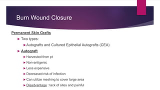 Burn Wound Closure
Permanent Skin Grafts
 Two types:
Autografts and Cultured Epithelial Autografts (CEA)
 Autograft
 Harvested from pt
 Non-antigenic
 Less expensive
 Decreased risk of infection
 Can utilize meshing to cover large area
 Disadvantage : lack of sites and painful
 