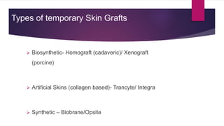 Types of temporary Skin Grafts
 Biosynthetic- Homograft (cadaveric)/ Xenograft
(porcine)
 Artificial Skins (collagen based)- Trancyte/ Integra
 Synthetic – Biobrane/Opsite
 